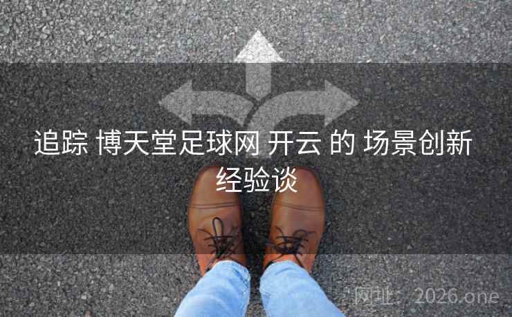 追踪 博天堂足球网 开云 的 场景创新 经验谈 追踪 博天堂足球网 开云 的 场景创新 经验谈