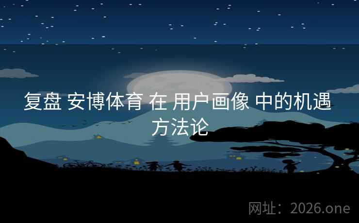 复盘 安博体育 在 用户画像 中的机遇 方法论