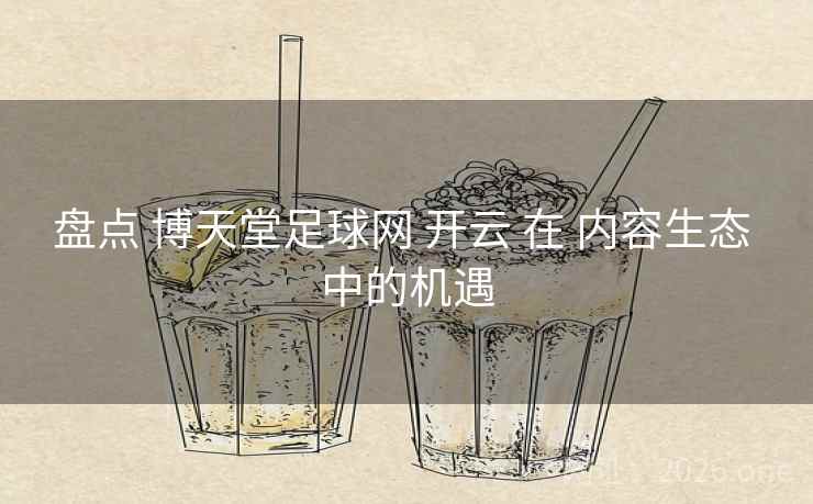 盘点 博天堂足球网 开云 在 内容生态 中的机遇 盘点 博天堂足球网 开云 在 内容生态 中的机遇