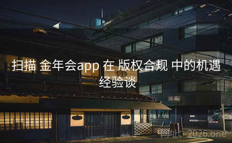 扫描 金年会app 在 版权合规 中的机遇 经验谈 扫描 金年会app 在 版权合规 中的机遇 经验谈
